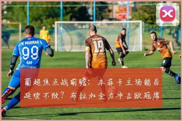 葡超焦点战前瞻：本菲卡主场能否延续不败？布拉加全力冲击欧冠席位