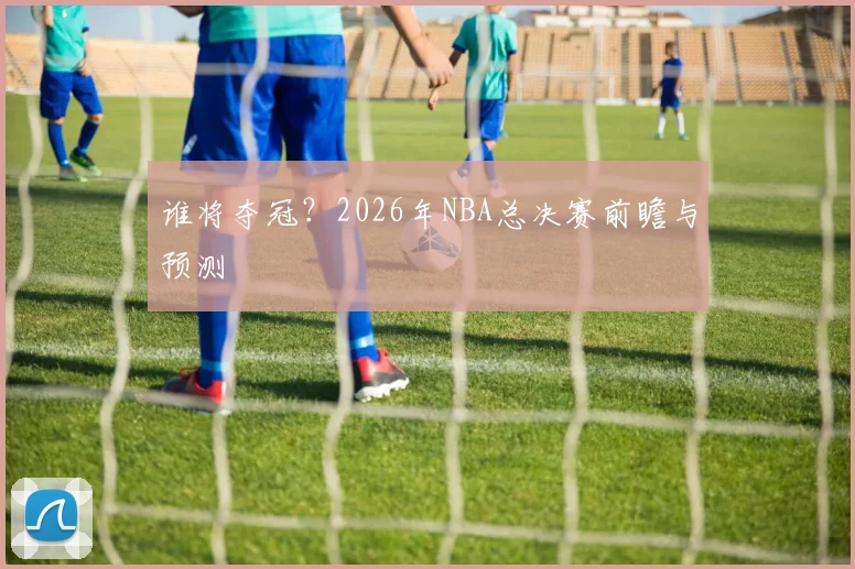 谁将夺冠？2026年NBA总决赛前瞻与预测