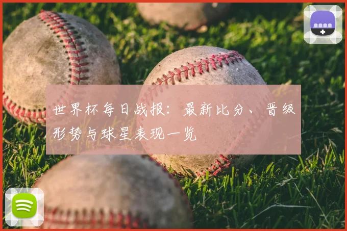 世界杯每日战报:最新比分、晋级形势与球星表现一览