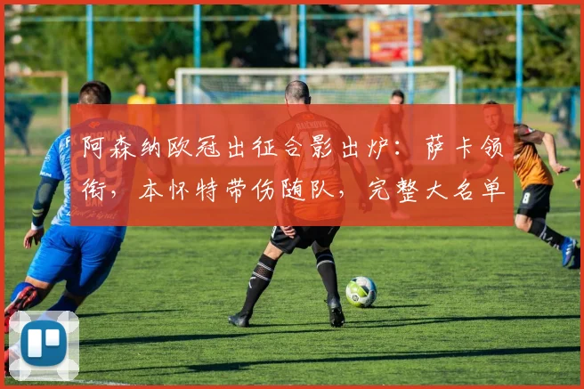 阿森纳欧冠出征合影出炉:萨卡领衔,本怀特带伤随队,完整大名单解析
