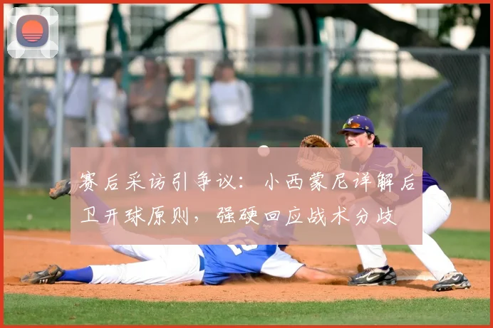赛后采访引争议:小西蒙尼详解后卫开球原则,强硬回应战术分歧