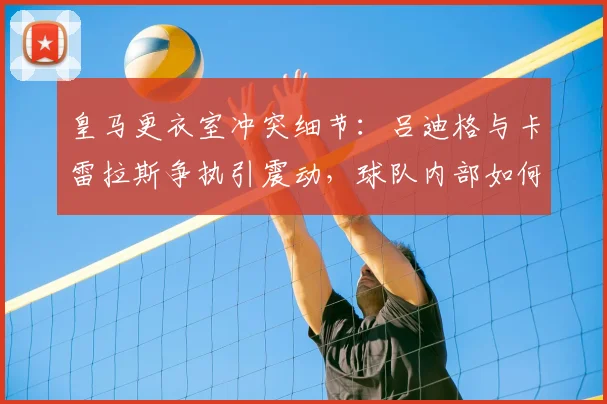 皇马更衣室冲突细节：吕迪格与卡雷拉斯争执引震动，球队内部如何应对？