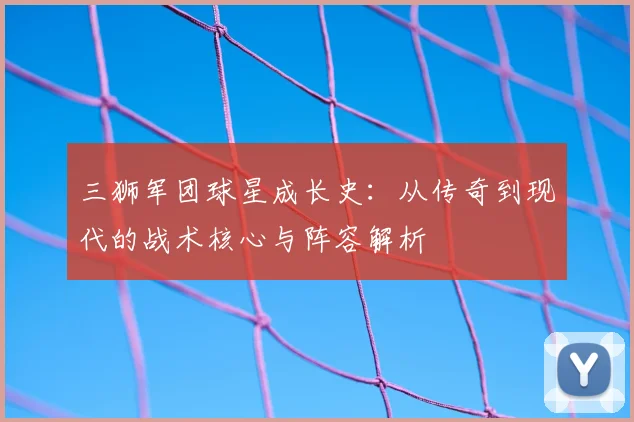 三狮军团球星成长史：从传奇到现代的战术核心与阵容解析