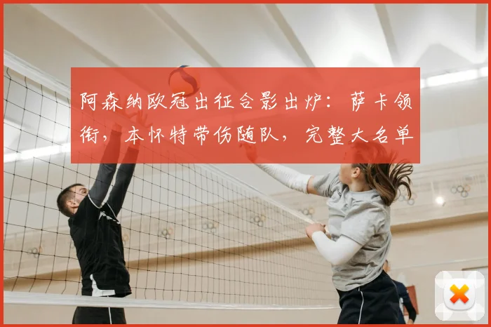 阿森纳欧冠出征合影出炉：萨卡领衔，本怀特带伤随队，完整大名单解析