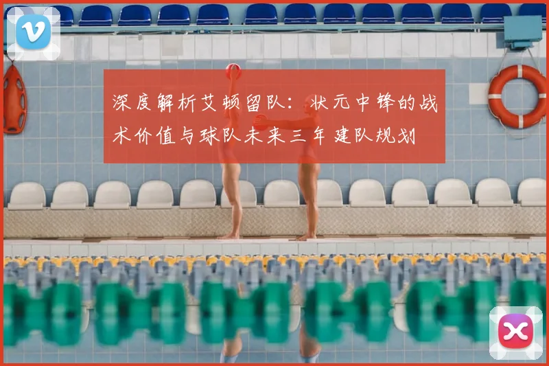 深度解析艾顿留队:状元中锋的战术价值与球队未来三年建队规划