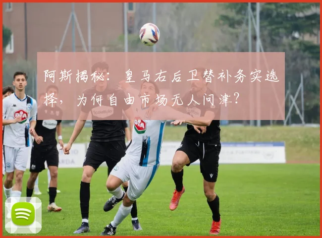 阿斯揭秘:皇马右后卫替补务实选择,为何自由市场无人问津?